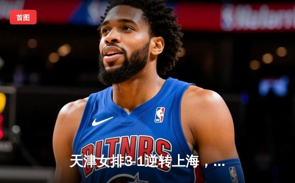 天津女排3-1逆转上海，李盈莹28分率队夺联赛开门红