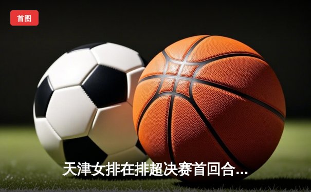 天津女排在排超决赛首回合力克上海，李盈莹独揽27分展现核心价值