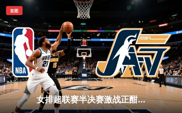 女排超联赛半决赛激战正酣，江苏女排3-2逆转天津锁定决赛席位