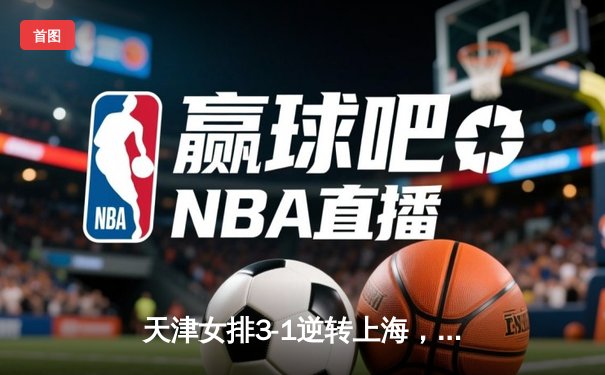 天津女排3-1逆转上海，李盈莹狂砍28分率队夺赛点