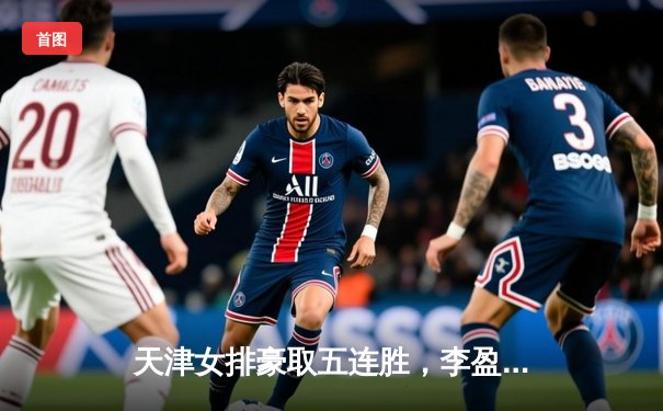 天津女排豪取五连胜，李盈莹狂砍28分力克上海迎开门红