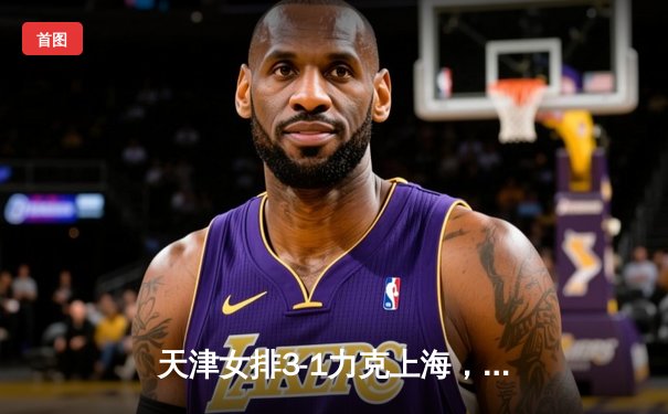 天津女排3-1力克上海，李盈莹独揽28分荣膺得分王，总决赛悬念再起