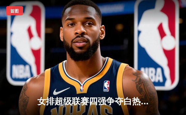 女排超级联赛四强争夺白热化，江苏力克上海夺关键胜利