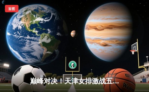 巅峰对决！天津女排激战五局险胜上海，李盈莹狂砍28分率队夺赛点